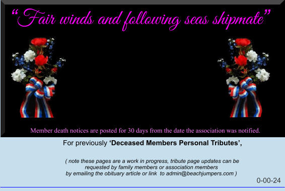 Fair winds and following seas shipmate  Member death notices are posted for 30 days from the date the association was notified.   For previously Deceased Members Personal Tributes,       ( note these pages are a work in progress, tribute page updates can be  requested by family members or association members  by emailing the obituary article or link  to admin@beachjumpers.com )                                                                                                                         0-00-24