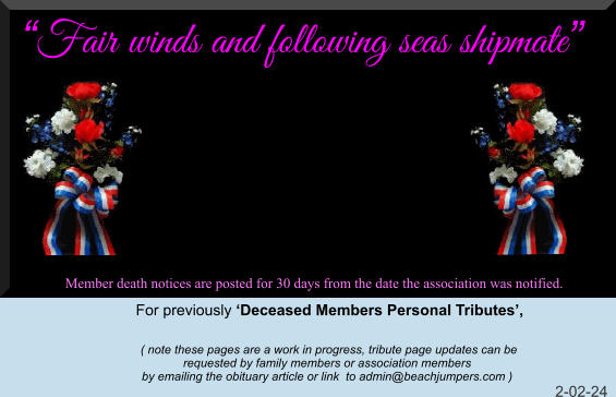 Fair winds and following seas shipmate Member death notices are posted for 30 days from the date the association was notified.   For previously Deceased Members Personal Tributes,        ( note these pages are a work in progress, tribute page updates can be  requested by family members or association members  by emailing the obituary article or link  to admin@beachjumpers.com )                                                                                                                         2-02-24