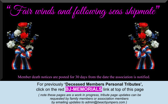 “Fair winds and following seas shipmate”  Member death notices are posted for 30 days from the date the association is notified.   For previously ‘Deceased Members Personal Tributes’,  click on the red BJ-MEMORIALS link at top of this page      ( note these pages are a work in progress, tribute page updates can be  requested by family members or association members  by emailing updates to admin@beachjumpers.com )